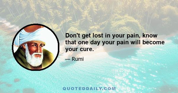 Don't get lost in your pain, know that one day your pain will become your cure.