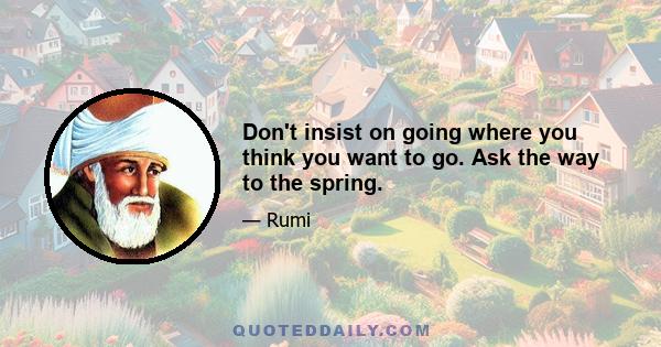 Don't insist on going where you think you want to go. Ask the way to the spring.