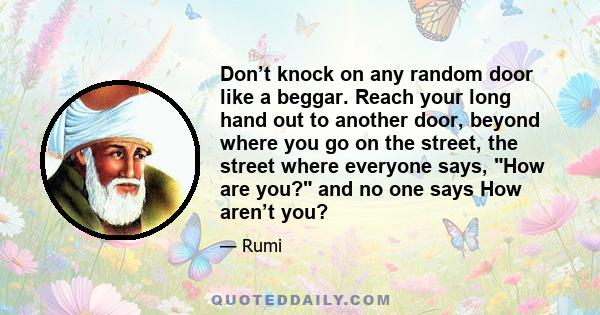 Don’t knock on any random door like a beggar. Reach your long hand out to another door, beyond where you go on the street, the street where everyone says, How are you? and no one says How aren’t you?