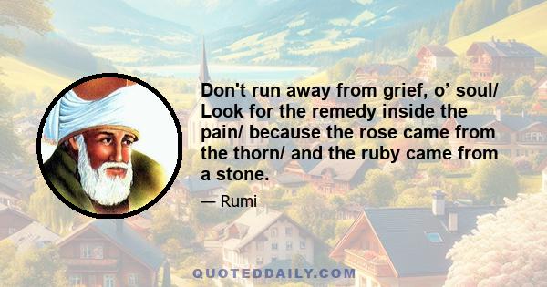 Don't run away from grief, o’ soul/ Look for the remedy inside the pain/ because the rose came from the thorn/ and the ruby came from a stone.