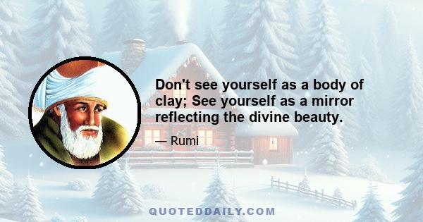 Don't see yourself as a body of clay; See yourself as a mirror reflecting the divine beauty.