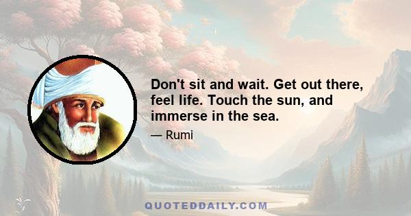 Don't sit and wait. Get out there, feel life. Touch the sun, and immerse in the sea.