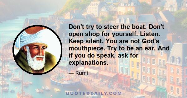 Don't try to steer the boat. Don't open shop for yourself. Listen. Keep silent. You are not God's mouthpiece. Try to be an ear, And if you do speak, ask for explanations.