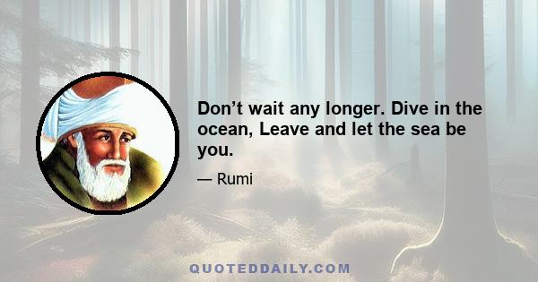 Don’t wait any longer. Dive in the ocean, Leave and let the sea be you.