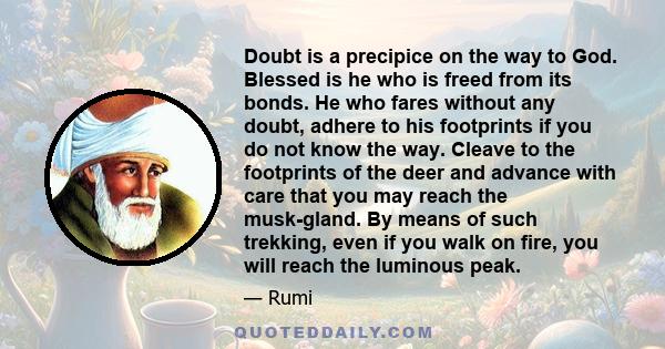 Doubt is a precipice on the way to God. Blessed is he who is freed from its bonds. He who fares without any doubt, adhere to his footprints if you do not know the way. Cleave to the footprints of the deer and advance