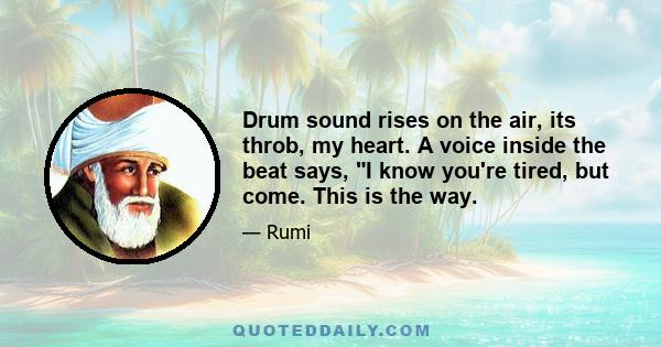 Drum sound rises on the air, its throb, my heart. A voice inside the beat says, I know you're tired, but come. This is the way.