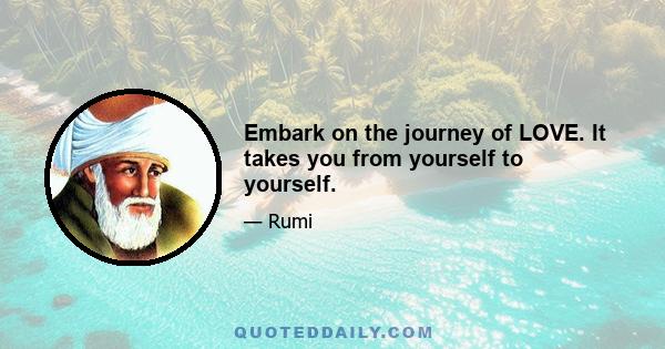 Embark on the journey of LOVE. It takes you from yourself to yourself.