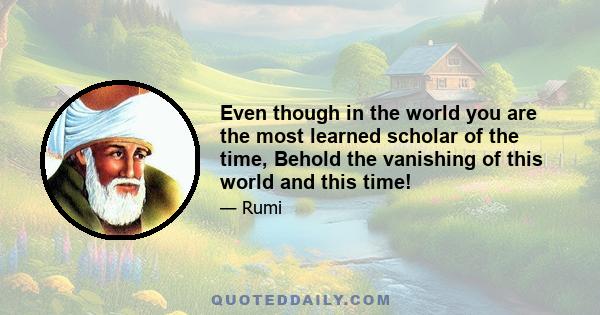 Even though in the world you are the most learned scholar of the time, Behold the vanishing of this world and this time!