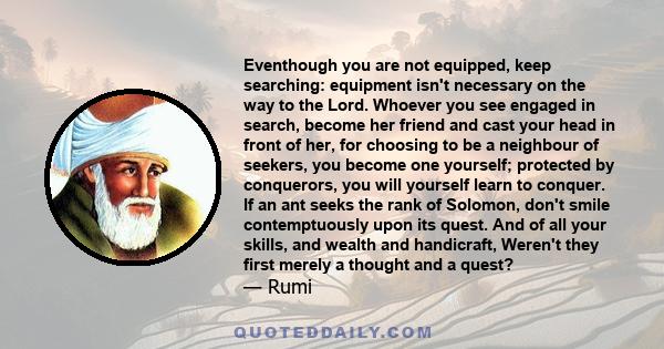 Eventhough you are not equipped, keep searching: equipment isn't necessary on the way to the Lord. Whoever you see engaged in search, become her friend and cast your head in front of her, for choosing to be a neighbour