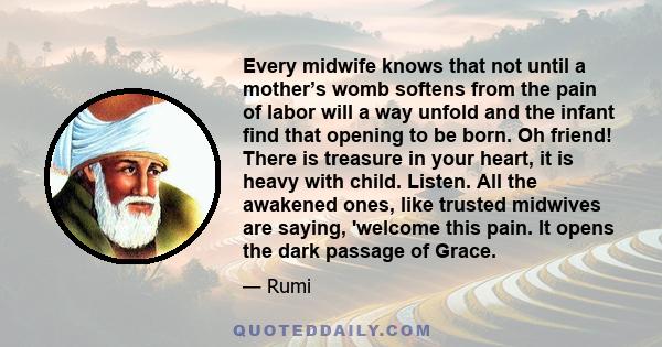 Every midwife knows that not until a mother’s womb softens from the pain of labor will a way unfold and the infant find that opening to be born. Oh friend! There is treasure in your heart, it is heavy with child.