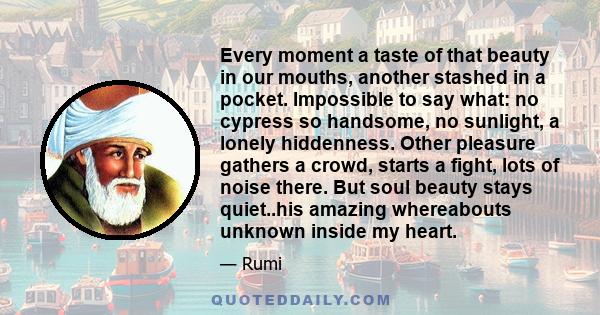 Every moment a taste of that beauty in our mouths, another stashed in a pocket. Impossible to say what: no cypress so handsome, no sunlight, a lonely hiddenness. Other pleasure gathers a crowd, starts a fight, lots of