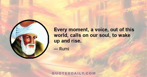 Every moment, a voice, out of this world, calls on our soul, to wake up and rise.