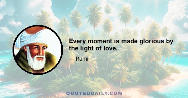 Every moment is made glorious by the light of love.