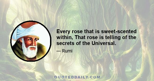 Every rose that is sweet-scented within, That rose is telling of the secrets of the Universal.