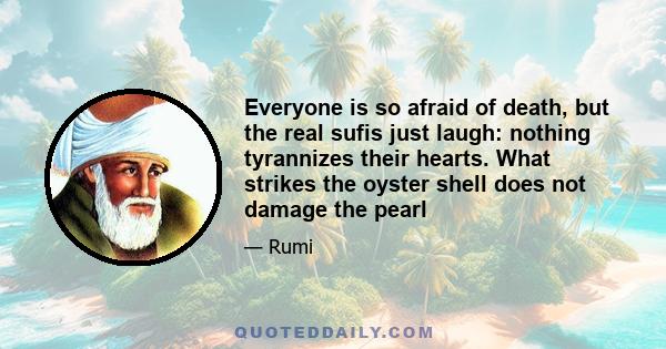 Everyone is so afraid of death, but the real sufis just laugh: nothing tyrannizes their hearts. What strikes the oyster shell does not damage the pearl