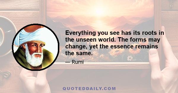 Everything you see has its roots in the unseen world. The forms may change, yet the essence remains the same. Every wonderful sight will vanish, every sweet word will fade, But do not be disheartened, The source they