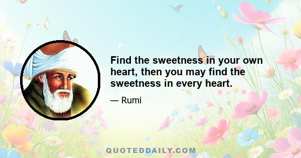 Find the sweetness in your own heart, then you may find the sweetness in every heart.