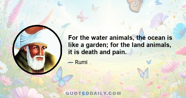 For the water animals, the ocean is like a garden; for the land animals, it is death and pain.