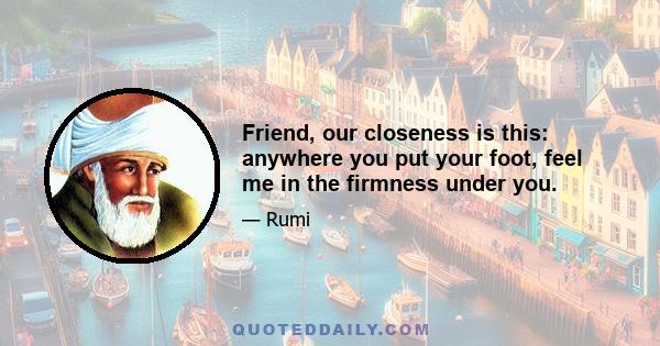 Friend, our closeness is this: anywhere you put your foot, feel me in the firmness under you.