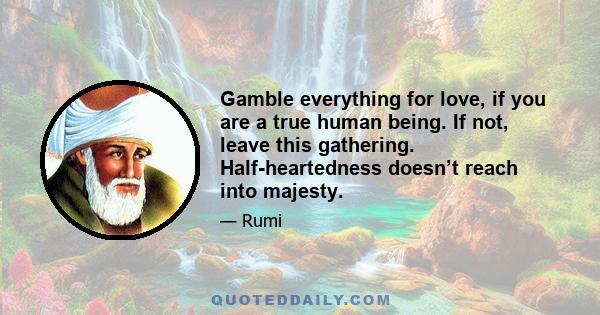 Gamble everything for love, if you are a true human being. If not, leave this gathering. Half-heartedness doesn’t reach into majesty.