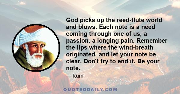 God picks up the reed-flute world and blows. Each note is a need coming through one of us, a passion, a longing pain. Remember the lips where the wind-breath originated, and let your note be clear. Don't try to end it.