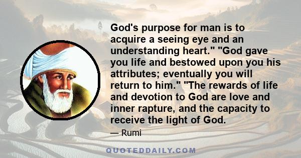 God's purpose for man is to acquire a seeing eye and an understanding heart. God gave you life and bestowed upon you his attributes; eventually you will return to him. The rewards of life and devotion to God are love