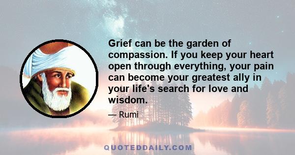 Grief can be the garden of compassion. If you keep your heart open through everything, your pain can become your greatest ally in your life's search for love and wisdom.