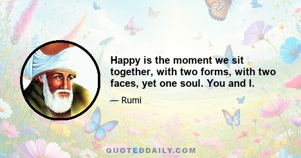 Happy is the moment we sit together, with two forms, with two faces, yet one soul. You and I.