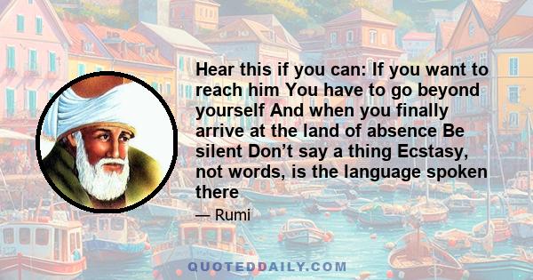 Hear this if you can: If you want to reach him You have to go beyond yourself And when you finally arrive at the land of absence Be silent Don’t say a thing Ecstasy, not words, is the language spoken there