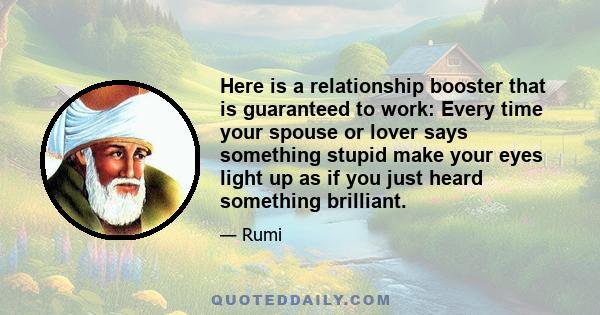 Here is a relationship booster that is guaranteed to work: Every time your spouse or lover says something stupid make your eyes light up as if you just heard something brilliant.