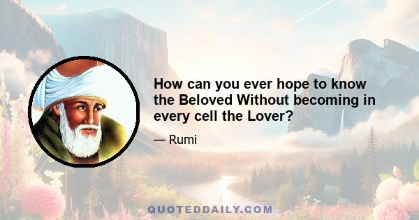 How can you ever hope to know the Beloved Without becoming in every cell the Lover?