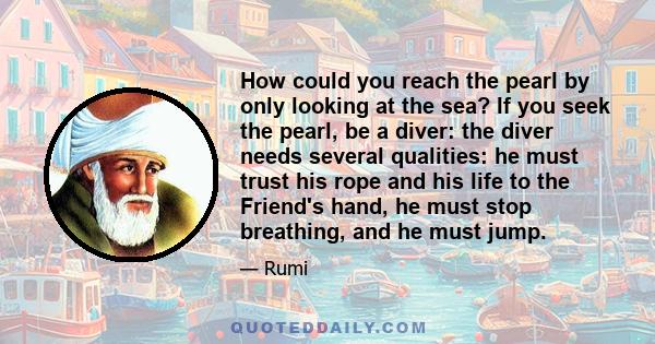 How could you reach the pearl by only looking at the sea? If you seek the pearl, be a diver: the diver needs several qualities: he must trust his rope and his life to the Friend's hand, he must stop breathing, and he