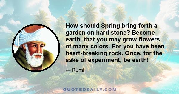 How should Spring bring forth a garden on hard stone? Become earth, that you may grow flowers of many colors. For you have been heart-breaking rock. Once, for the sake of experiment, be earth!