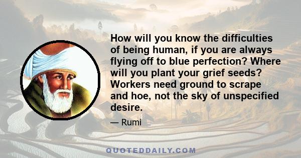 How will you know the difficulties of being human, if you are always flying off to blue perfection? Where will you plant your grief seeds? Workers need ground to scrape and hoe, not the sky of unspecified desire.