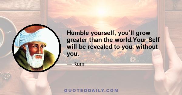 Humble yourself, you’ll grow greater than the world.Your Self will be revealed to you, without you.