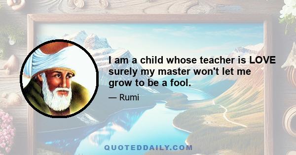 I am a child whose teacher is LOVE surely my master won't let me grow to be a fool.