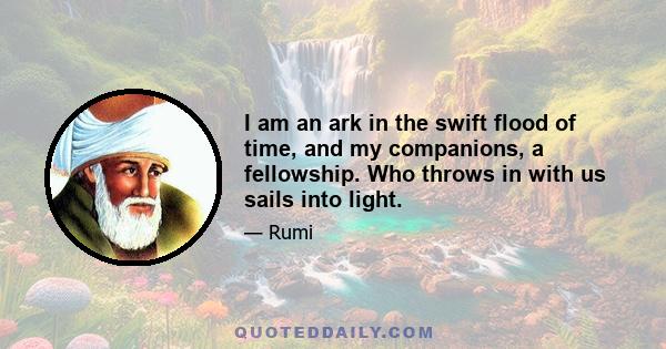 I am an ark in the swift flood of time, and my companions, a fellowship. Who throws in with us sails into light.