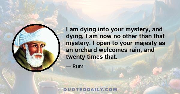 I am dying into your mystery, and dying, I am now no other than that mystery. I open to your majesty as an orchard welcomes rain, and twenty times that.