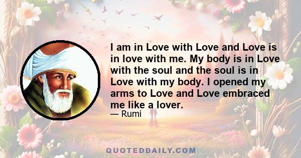 I am in Love with Love and Love is in love with me. My body is in Love with the soul and the soul is in Love with my body. I opened my arms to Love and Love embraced me like a lover.