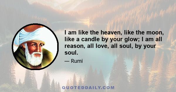 I am like the heaven, like the moon, like a candle by your glow; I am all reason, all love, all soul, by your soul.