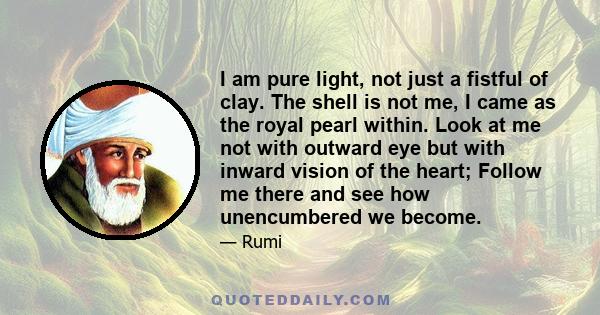 I am pure light, not just a fistful of clay. The shell is not me, I came as the royal pearl within. Look at me not with outward eye but with inward vision of the heart; Follow me there and see how unencumbered we become.