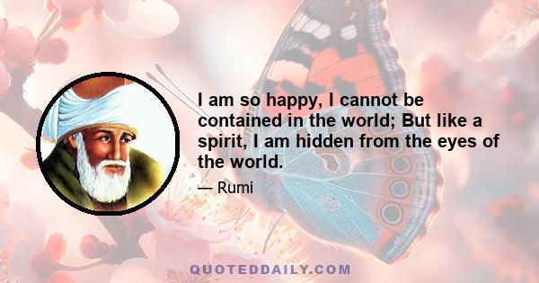 I am so happy, I cannot be contained in the world; But like a spirit, I am hidden from the eyes of the world.