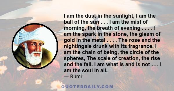 I am the dust in the sunlight, I am the ball of the sun . . . I am the mist of morning, the breath of evening . . . . I am the spark in the stone, the gleam of gold in the metal . . . . The rose and the nightingale