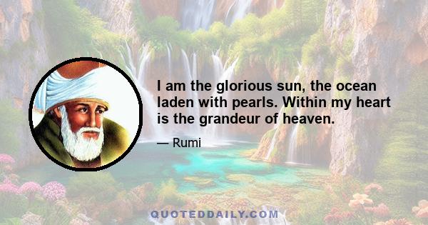 I am the glorious sun, the ocean laden with pearls. Within my heart is the grandeur of heaven.