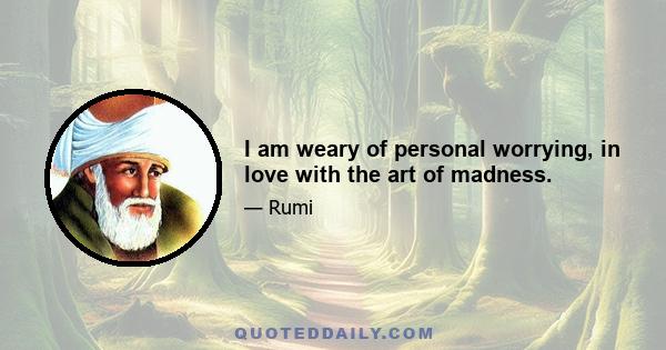 I am weary of personal worrying, in love with the art of madness.