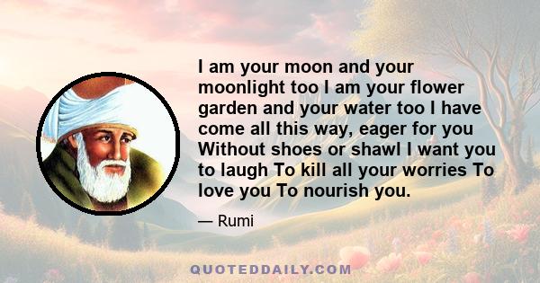 I am your moon and your moonlight too I am your flower garden and your water too I have come all this way, eager for you Without shoes or shawl I want you to laugh To kill all your worries To love you To nourish you.