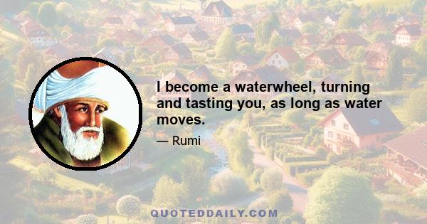 I become a waterwheel, turning and tasting you, as long as water moves.