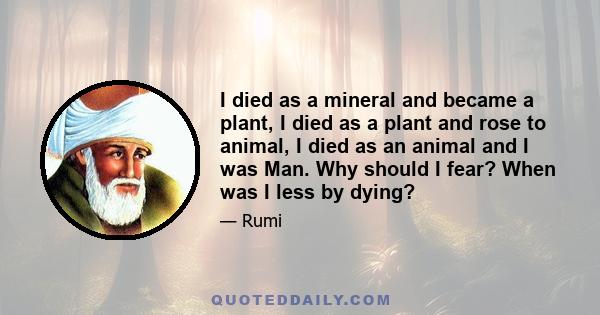 I died as a mineral and became a plant, I died as a plant and rose to animal, I died as an animal and I was Man. Why should I fear? When was I less by dying?