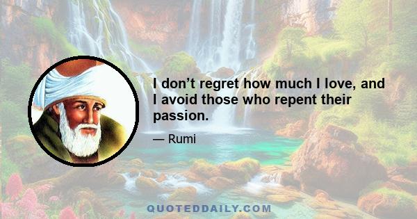 I don’t regret how much I love, and I avoid those who repent their passion.