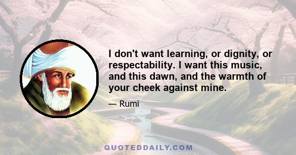 I don't want learning, or dignity, or respectability. I want this music, and this dawn, and the warmth of your cheek against mine.